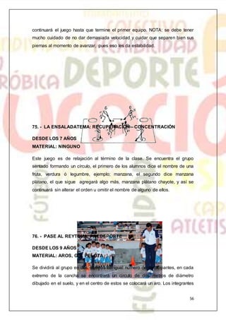 56
continuará el juego hasta que termine el primer equipo. NOTA: se debe tener
mucho cuidado de no dar demasiada velocidad y cuidar que separen bien sus
piernas al momento de avanzar, pues eso les da estabilidad.
75. - LA ENSALADATEMA: RECUPERACIÓN – CONCENTRACIÓN
DESDE LOS 7 AÑOS
MATERIAL: NINGUNO
Este juego es de relajación al término de la clase. Se encuentra el grupo
sentado formando un círculo, el primero de los alumnos dice el nombre de una
fruta, verdura ó legumbre, ejemplo; manzana, el segundo dice manzana
plátano, el que sigue agregará algo más, manzana plátano chayote, y así se
continuará sin alterar el orden u omitir el nombre de alguno de ellos.
76. - PASE AL REYTEMA: PREDEPORTE
DESDE LOS 9 AÑOS
MATERIAL: AROS, GIS, PELOTA
Se dividirá al grupo en dos equipos en igual número de participantes, en cada
extremo de la cancha se encontrará un circulo de dos metros de diámetro
dibujado en el suelo, y en el centro de estos se colocará un aro. Los integrantes
 