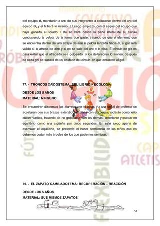 57
del equipo A, mandarán a uno de sus integrantes a colocarse dentro del aro del
equipo B, y el b hará lo mismo. El juego empieza, con el saque del equipo que
haya ganado el volado. Este se hará desde la parte lateral de su círculo
conduciendo la pelota de la forma que guste, tratando de que el elemento que
se encuentra dentro del aro atrape de aire la pelota lanzada hacia él, el gol será
válido si lo atrapa de aire y si no se sale del aro o lo pisa. El círculo de gis es
para evitar que el atrapado sea golpeado y los defensores lo limiten, después
de cada gol se sacará de un costado del círculo en que anotaron el gol.
77. - TRONCOS CAÍDOSTEMA: EQUILIBRIO – ECOLOGÍA
DESDE LOS 5 AÑOS
MATERIAL: NINGUNO
Se encuentran dispersos los alumnos por el patio, y a una señal de profesor se
acostarán con sus brazos extendidosen línea con el cuerpo, rodarán como leño
cuatro vueltas, tratando de no golpearse con los demás, levantarse y quedar en
equilibrio como una cigüeña por cinco segundos. En este juego aparte de
estimular el equilibrio, se pretende el hacer conciencia en los niños que no
debemos cortar más árboles de los que podemos sembrar.
79. - EL ZAPATO CAMBIADOTEMA: RECUPERACIÓN – REACCIÓN
DESDE LOS 5 AÑOS
MATERIAL: SUS MISMOS ZAPATOS
 