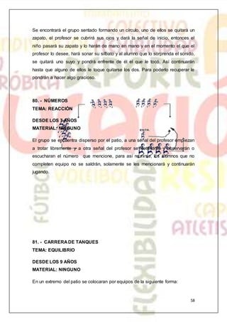 58
Se encontrará el grupo sentado formando un círculo, uno de ellos se quitará un
zapato, el profesor se cubrirá sus ojos y dará la señal de inicio, entonces el
niño pasará su zapato y lo harán de mano en mano y en el momento el que el
profesor lo desee, hará sonar su silbato y al alumno que lo sorprenda el sonido,
se quitará uno suyo y pondrá enfrente de él el que le tocó. Así continuarán
hasta que alguno de ellos le toque quitarse los dos. Para poderlo recuperar le
pondrán a hacer algo gracioso.
80. - NÚMEROS
TEMA: REACCIÓN
DESDE LOS 7 AÑOS
MATERIAL: NINGUNO
El grupo se encuentra disperso por el patio, a una señal del profesor empiezan
a trotar libremente y a otra señal del profesor se detendrán y observarán o
escucharan el número que mencione, para así reunirse, los alumnos que no
completen equipo no se saldrán, solamente se les mencionará y continuarán
jugando.
81. - CARRERA DE TANQUES
TEMA: EQUILIBRIO
DESDE LOS 9 AÑOS
MATERIAL: NINGUNO
En un extremo del patio se colocaran por equipos de la siguiente forma:
 