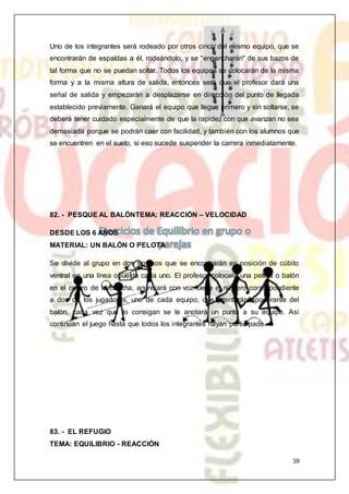 59
Uno de los integrantes será rodeado por otros cinco del mismo equipo, que se
encontrarán de espaldas a él, rodeándolo, y se "engancharán" de sus bazos de
tal forma que no se puedan soltar. Todos los equipos se colocarán de la misma
forma y a la misma altura de salida, entonces será que el profesor dará una
señal de salida y empezarán a desplazarse en dirección del punto de llegada
establecido previamente. Ganará el equipo que llegue primero y sin soltarse, se
deberá tener cuidado especialmente de que la rapidez con que avanzan no sea
demasiada porque se podrán caer con facilidad, y también con los alumnos que
se encuentren en el suelo, si eso sucede suspender la carrera inmediatamente.
82. - PESQUE AL BALÓNTEMA: REACCIÓN – VELOCIDAD
DESDE LOS 6 AÑOS
MATERIAL: UN BALÓN O PELOTA
Se divide al grupo en dos equipos que se encontrarán en posición de cúbito
ventral en una línea opuesta cada uno. El profesor colocará una pelota o balón
en el centro de la cancha, anunciará con voz fuerte el número correspondiente
a dos de los jugadores, uno de cada equipo, que intentarán apoderarse del
balón, cada vez que lo consigan se le anotará un punto a su equipo. Así
continúan el juego hasta que todos los integrantes hayan participado.
83. - EL REFUGIO
TEMA: EQUILIBRIO - REACCIÓN
 