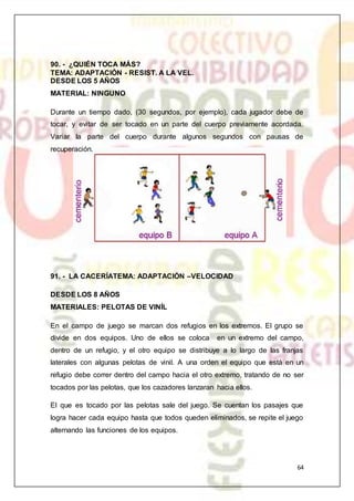 64
90. - ¿QUIÉN TOCA MÁS?
TEMA: ADAPTACIÓN - RESIST. A LA VEL.
DESDE LOS 5 AÑOS
MATERIAL: NINGUNO
Durante un tiempo dado, (30 segundos, por ejemplo), cada jugador debe de
tocar, y evitar de ser tocado en un parte del cuerpo previamente acordada.
Variar la parte del cuerpo durante algunos segundos con pausas de
recuperación.
91. - LA CACERÍATEMA: ADAPTACIÓN –VELOCIDAD
DESDE LOS 8 AÑOS
MATERIALES: PELOTAS DE VINÍL
En el campo de juego se marcan dos refugios en los extremos. El grupo se
divide en dos equipos. Uno de ellos se coloca en un extremo del campo,
dentro de un refugio, y el otro equipo se distribuye a lo largo de las franjas
laterales con algunas pelotas de vinil. A una orden el equipo que está en un
refugio debe correr dentro del campo hacia el otro extremo, tratando de no ser
tocados por las pelotas, que los cazadores lanzaran hacia ellos.
El que es tocado por las pelotas sale del juego. Se cuentan los pasajes que
logra hacer cada equipo hasta que todos queden eliminados, se repite el juego
alternando las funciones de los equipos.
 