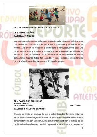 65
93. - EL BURRITOTEMA: RESIST. A LA FUERZA
DESDE LOS 10 AÑOS
MATERIAL: NINGUNO
Los equipos se forman en columnas, separado cada integrante del otro, unos
dos metros de distancia, con el tronco inclinado al frente y las manos en las
rodillas. A la orden de iniciación, el último salta a horcajadas, sobre cada uno
de los compañeros, y al saltar al compañero que se encuentra en el inicio, se
sentará a 2 mt de distancia, así sucesivamente se van saltando los demás
compañeros. Cuando todos han pasado, y estén sentados ordenadamente
ganará el equipo que termine primero sin cometer errores.
94. - PASES POR COLUMNAS
TEMAS: PASES
DESDE LOS 8 AÑOS MATERIAL:
BALONES O PELOTAS GRANDES
El grupo se divide en equipos de seis o siete integrantes, formando columnas
se colocaran con un integrante al frente de ellos a una distancia de dos metros
aproximadamente con un balón. A una señal lanzarán el balón al primero de los
participantes de cada equipo y este lo regresará, e inmediatamente después se
 