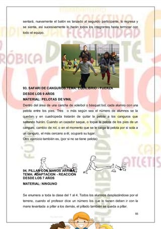 66
sentará, nuevamente el balón es lanzado al segundo participante, lo regresa y
se sienta, así sucesivamente lo harán todos los integrantes hasta terminar con
todo el equipo.
93. SAFARI DE CANGUROS.TEMA: EQUILIBRIO - FUERZA
DESDE LOS 9 AÑOS
MATERIAL: PELOTAS DE VINIL
Dentro del área de una cancha de voleibol o básquet bol, cada alumno con una
pelota entre los pies. Tres o más según sea el número de alumnos se la
quedan y en cuadrúpeda tratarán de quitar la pelota a los canguros que
saltando huirán. Cuando un cazador saque, o toque la pelota de los pies de un
canguro, cambio de rol, o en el momento que se le caiga la pelota por si sola a
un canguro, el más cercano a él, ocupará su lugar.
Otro ejercicio también es, (por si no se tiene pelota):
94. PILLAR CON MANOS ARRIBA.
TEMA: ADAPTACION - REACCIÓN
DESDE LOS 7 AÑOS
MATERIAL: NINGUNO
Se enumera a toda la clase del 1 al 4. Todos los alumnos desplazándose por el
terreno, cuando el profesor dice un número los que lo tienen deben ir con la
mano levantada a pillar a los demás, el pillado también se queda a pillar.
 