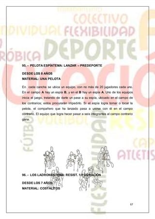 67
95. - PELOTA ESPÍATEMA: LANZAR – PREDEPORTE
DESDE LOS 8 AÑOS
MATERIAL: UNA PELOTA
En cada cancha se ubica un equipo, con no más de 20 jugadores cada uno.
En el campo A hay un espía B, y en el B hay un espía A. Uno de los equipos
inicia el juego, tratando de darle un pase a su espía, ubicado en el campo de
los contrarios; estos procurarán impedirlo. Si el espía logra tomar o tocar la
pelota, el compañero que ha lanzado pasa a unirse con él en el campo
contrario. El equipo que logra hacer pasar a seis integrantes al campo contrario
gana.
96. - LOS LADRONESTEMA: RESIST. 1/2 DURACIÓN
DESDE LOS 7 AÑOS
MATERIAL: COSTALITOS
 