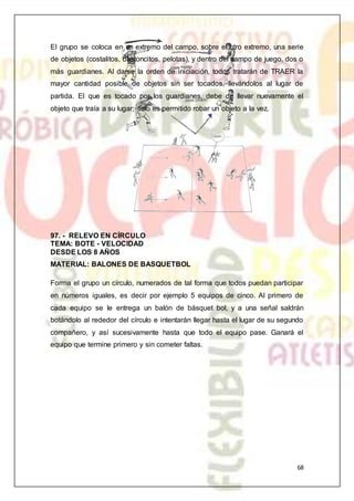 68
El grupo se coloca en un extremo del campo, sobre el otro extremo, una serie
de objetos (costalitos, bastoncitos, pelotas), y dentro del campo de juego, dos o
más guardianes. Al darse la orden de iniciación, todos tratarán de TRAER la
mayor cantidad posible de objetos sin ser tocados, llevándolos al lugar de
partida. El que es tocado por los guardianes, debe de llevar nuevamente el
objeto que traía a su lugar; solo es permitido robar un objeto a la vez.
97. - RELEVO EN CÍRCULO
TEMA: BOTE - VELOCIDAD
DESDE LOS 8 AÑOS
MATERIAL: BALONES DE BASQUETBOL
Forma el grupo un círculo, numerados de tal forma que todos puedan participar
en números iguales, es decir por ejemplo 5 equipos de cinco. Al primero de
cada equipo se le entrega un balón de básquet bol, y a una señal saldrán
botándolo al rededor del círculo e intentarán llegar hasta el lugar de su segundo
compañero, y así sucesivamente hasta que todo el equipo pase. Ganará el
equipo que termine primero y sin cometer faltas.
 