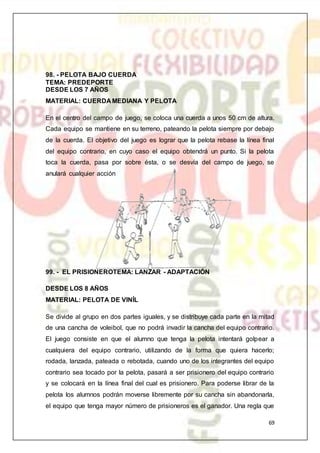 69
98. - PELOTA BAJO CUERDA
TEMA: PREDEPORTE
DESDE LOS 7 AÑOS
MATERIAL: CUERDA MEDIANA Y PELOTA
En el centro del campo de juego, se coloca una cuerda a unos 50 cm de altura.
Cada equipo se mantiene en su terreno, pateando la pelota siempre por debajo
de la cuerda. El objetivo del juego es lograr que la pelota rebase la línea final
del equipo contrario, en cuyo caso el equipo obtendrá un punto. Si la pelota
toca la cuerda, pasa por sobre ésta, o se desvía del campo de juego, se
anulará cualquier acción
99. - EL PRISIONEROTEMA: LANZAR - ADAPTACIÓN
DESDE LOS 8 AÑOS
MATERIAL: PELOTA DE VINÍL
Se divide al grupo en dos partes iguales, y se distribuye cada parte en la mitad
de una cancha de voleibol, que no podrá invadir la cancha del equipo contrario.
El juego consiste en que el alumno que tenga la pelota intentará golpear a
cualquiera del equipo contrario, utilizando de la forma que quiera hacerlo;
rodada, lanzada, pateada o rebotada, cuando uno de los integrantes del equipo
contrario sea tocado por la pelota, pasará a ser prisionero del equipo contrario
y se colocará en la línea final del cual es prisionero. Para poderse librar de la
pelota los alumnos podrán moverse libremente por su cancha sin abandonarla,
el equipo que tenga mayor número de prisioneros es el ganador. Una regla que
 