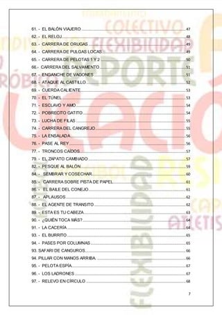 7
61. - EL BALÓN VIAJERO .............................................................................................47
62. - EL RELOJ...............................................................................................................48
63. - CARRERA DE ORUGAS .......................................................................................49
64. - CARRERA DE PULGAS LOCAS...........................................................................49
65. - CARRERA DE PELOTAS 1 Y 2 ............................................................................50
66.- CARRERA DEL SALVAMENTO.............................................................................51
67. - ENGANCHE DE VAGONES ..................................................................................51
68. - ATAQUE AL CASTILLO.........................................................................................52
69. - CUERDA CALIENTE..............................................................................................53
70. - EL TÚNEL ..............................................................................................................53
71. - ESCLAVO Y AMO..................................................................................................54
72. - POBRECITO GATITO............................................................................................54
73. - LUCHA DE FILAS ..................................................................................................55
74. - CARRERA DEL CANGREJO.................................................................................55
75. - LA ENSALADA.......................................................................................................56
76. - PASE AL REY........................................................................................................56
77. - TRONCOS CAÍDOS...............................................................................................57
79. - EL ZAPATO CAMBIADO .......................................................................................57
82. - PESQUE AL BALÓN..............................................................................................59
84. - SEMBRAR Y COSECHAR....................................................................................60
85. - CARRERA SOBRE PISTA DE PAPEL.................................................................61
86. - EL BAILE DEL CONEJO.......................................................................................61
87. - APLAUSOS...........................................................................................................62
88. - EL AGENTE DE TRANSITO..................................................................................62
89. - ESTA ES TU CABEZA...........................................................................................63
90. - ¿QUIÉN TOCA MÁS?............................................................................................64
91. - LA CACERÍA..........................................................................................................64
93. - EL BURRITO ..........................................................................................................65
94. - PASES POR COLUMNAS.....................................................................................65
93. SAFARI DE CANGUROS..........................................................................................66
94. PILLAR CON MANOS ARRIBA. ...............................................................................66
95. - PELOTA ESPÍA......................................................................................................67
96. - LOS LADRONES ...................................................................................................67
97. - RELEVO EN CÍRCULO .........................................................................................68
 