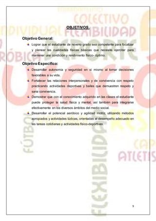 9
OBJETIVOS.
Objetivo General:
Lograr que el estudiante de noveno grado sea competente para focalizar
y planear las cualidades físicas básicas que necesite ejercitar para
mantener una condición y rendimiento físico- óptimo.
Objetivo Específico:
Desarrollar autonomía y seguridad en si mismo al tomar decisiones
favorables a su vida.
Fortalecer las relaciones interpersonales y de convivencia con respeto
practicando actividades deportivas y bailes que demuestren respeto y
sana convivencia.
Demostrar que con el conocimiento adquirido en las clases el estudiante
puede proteger la salud física y mental, así también para integrarse
efectivamente en los diversos ámbitos del medio social.
Desarrollar el potencial aeróbico y agilidad motriz, utilizando métodos
apropiados y actividades lúdicas, orientadas al desempeño adecuado en
las tareas cotidianas y actividades físico-deportivas.
 