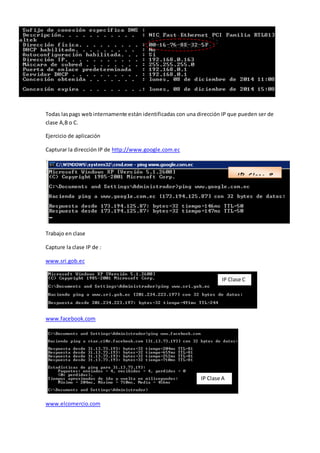 Todas laspags webinternamente están identificadas con una dirección IP que pueden ser de
clase A,B o C.
Ejercicio de aplicación
Capturar la dirección IP de http://www.google.com.ec
Trabajo en clase
Capture la clase IP de :
www.sri.gob.ec
www.facebook.com
www.elcomercio.com
IP Clase B
IP Clase C
IP Clase A
 