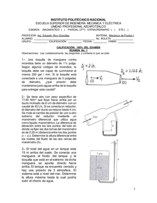 1
INSTITUTO POLITÉCNICO NACIONAL
ESCUELA SUPERIOR DE INGENIERÍA MECÁNICA Y ELÉCTRICA
UNIDAD PROFESIONAL AZCAPOTZALCO
EXAMEN: DIAGNOSTICO ( ) PARCIAL (3RO) EXTRAORDINARIO ( ) ETS ( )
PROFESOR: Ing. Eduardo Rico González MATERIA: Mecánica de Fluidos I
ALUMNO: ___________________________________________ No. BOLETA: _______________
GRUPO: ___________ CALIFICACIÓN: __________ FECHA: __________ FIRMA: ____________
CALIFICACIÓN: 100% DEL EXAMEN
RXAMEN No. 1
Observaciones: Lea cuidadosamente las preguntas y conteste lo que se pide.
1.- Una boquilla de manguera contra
incendios tiene un diámetro de 11
/8 pulga.
Según algunos códigos de incendios, la
boquilla debe ser capaz de suministrar al
menos 250 gal / min. Si la boquilla está
conectada a una manguera de 3 pulgadas
de diámetro, ¿qué presión debe
mantenerse justo aguas arriba de la boquilla
para entregar este caudal?
2.- Se tiene aire con peso específico de
11.65 N/m3
que fluye hacia arriba por un
ducto inclinado de 6 cm de diámetro con un
caudal de 45 L/s. Si se conecta un reductor,
el diámetro del ducto se reduce hasta 4 cm.
Se mide el cambio de presión de uno a otro
extremo del reductor mediante un
manómetro diferencial que utiliza agua
como liquido manométrico. La diferencia de
elevación entre los dos puntos del tubo en
donde se fijan las dos tomas del manómetro
es de 0.20 m (distancia entre los dos puntos
z1 – z2). Determine la altura diferencial entre
los niveles del fluido de las dos ramas del
manómetro (h).
3.- El nivel del agua en un tanque esta
15 m arriba del suelo. Se conecta una
manguera al fondo del tanque y la
boquilla que está en el extremo de dicha
manguera se apunta directo hacia
arriba. El tanque se encuentra cerrado y
hay una presión de 3 atmosfera. El
sistema está a nivel del mar. Determine
la altura máxima hasta la cual podría
subir el chorro de agua.
 