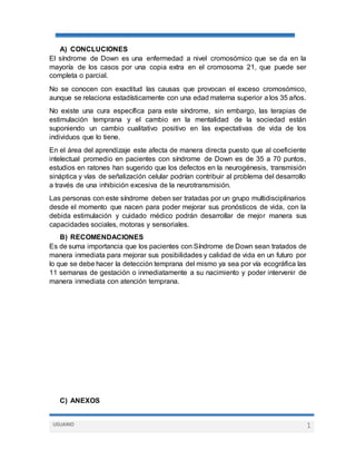 USUARIO 1
A) CONCLUCIONES
El síndrome de Down es una enfermedad a nivel cromosómico que se da en la
mayoría de los casos por una copia extra en el cromosoma 21, que puede ser
completa o parcial.
No se conocen con exactitud las causas que provocan el exceso cromosómico,
aunque se relaciona estadísticamente con una edad materna superior a los 35 años.
No existe una cura específica para este síndrome, sin embargo, las terapias de
estimulación temprana y el cambio en la mentalidad de la sociedad están
suponiendo un cambio cualitativo positivo en las expectativas de vida de los
individuos que lo tiene.
En el área del aprendizaje este afecta de manera directa puesto que al coeficiente
intelectual promedio en pacientes con síndrome de Down es de 35 a 70 puntos,
estudios en ratones han sugerido que los defectos en la neurogénesis, transmisión
sináptica y vías de señalización celular podrían contribuir al problema del desarrollo
a través de una inhibición excesiva de la neurotransmisión.
Las personas con este síndrome deben ser tratadas por un grupo multidisciplinarios
desde el momento que nacen para poder mejorar sus pronósticos de vida, con la
debida estimulación y cuidado médico podrán desarrollar de mejor manera sus
capacidades sociales, motoras y sensoriales.
B) RECOMENDACIONES
Es de suma importancia que los pacientes con Síndrome de Down sean tratados de
manera inmediata para mejorar sus posibilidades y calidad de vida en un futuro por
lo que se debe hacer la detección temprana del mismo ya sea por vía ecográfica las
11 semanas de gestación o inmediatamente a su nacimiento y poder intervenir de
manera inmediata con atención temprana.
C) ANEXOS
 