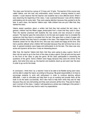 Page 2
The class was formed by a group of 12 boys and 12 girls. The teacher of this course was
called Valeria, and she was very enthusiastic every moment, showing interest to each
student. I could observe that the teacher and students had a nice affective bond. When I
was observing the beginning of the class, I was surprised because I saw all the children
participating and do every task. They were paying attention because they wanted to do the
task. In each class, the teacher Valeria says: hello children how are you? After that, they
started the class.
Valeria asked questions about a written text that they had worked the last class. In
general, children had the fifteen pages photocopied from a book that they used in class.
Then the teacher practiced with students the new words and new structure in simple
present. The teacher gave the instructions to do the task and explain how to complete the
sentences that they have to complete from the text. She gave them a sheet of paper with
different activities that they have to complete in the class. She helped them to do the task.
Students asked her for help all the time. She was very sweet and happy all the time. She
had a positive attitude when children felt frustrated because they did not know how to do a
task. In general students were happy and enthusiastic to do the task .The class was very
active and dynamic all the time. It was an interesting lesson.
After that, the teacher Valeria told them that they were going to play a game. Some of
them did not want to go to the front of the class to play a game. One girl and one boy went
to the front of the class to play the game. All the class participated in answering the
questions of the game. Some children were happy because they were the winner of the
game. And when time was up, the teacher and students stood up and went near the door
in order to go out for the break.
In conclusion, I think that I as a teacher I have to be able to be flexible during each class
and be able to adapt the topics according to the group. My great responsibility is to have to
encourage students to work with enthusiasm in order to continue learning without
difficulties. I want to stimulate and help them to go on working and provide them all the
tools to do the tasks successfully. And I also have to help them when they ask for help
because they are very demanding and they want answers all the time. They ask for help in
each moment of the class. I realize I will experience a whole new challenge in this period. I
think that I have to work very hard to reach my expectations.
 