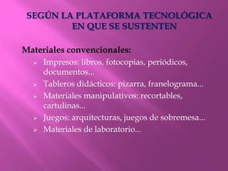 SEGÚN LA PLATAFORMA TECNOLÓGICA
         EN QUE SE SUSTENTEN

Materiales convencionales:
     Impresos: libros, fotocopias, periódicos,
      documentos...
     Tableros didácticos: pizarra, franelograma...
     Materiales manipulativos: recortables,
      cartulinas...
     Juegos: arquitecturas, juegos de sobremesa...
     Materiales de laboratorio...
 