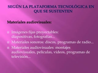SEGÚN LA PLATAFORMA TECNOLÓGICA EN
           QUE SE SUSTENTEN

Materiales audiovisuales:

   Imágenes fijas proyectables:
    diapositivas, fotografías...
   Materiales sonoros: discos, programas de radio...
   Materiales audiovisuales: montajes
    audiovisuales, películas, vídeos, programas de
    televisión...
 