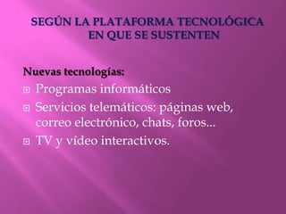 SEGÚN LA PLATAFORMA TECNOLÓGICA
            EN QUE SE SUSTENTEN


Nuevas tecnologías:
   Programas informáticos
   Servicios telemáticos: páginas web,
    correo electrónico, chats, foros...
   TV y vídeo interactivos.
 