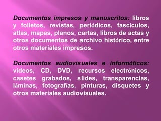 Documentos impresos y manuscritos: libros
y folletos, revistas, periódicos, fascículos,
atlas, mapas, planos, cartas, libros de actas y
otros documentos de archivo histórico, entre
otros materiales impresos.

Documentos audiovisuales e informáticos:
videos, CD, DVD, recursos electrónicos,
casetes grabados, slides, transparencias,
láminas, fotografías, pinturas, disquetes y
otros materiales audiovisuales.
 