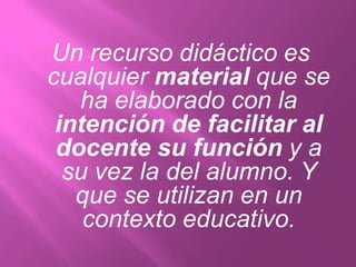 Un recurso didáctico es
cualquier material que se
   ha elaborado con la
 intención de facilitar al
 docente su función y a
  su vez la del alumno. Y
   que se utilizan en un
    contexto educativo.
 