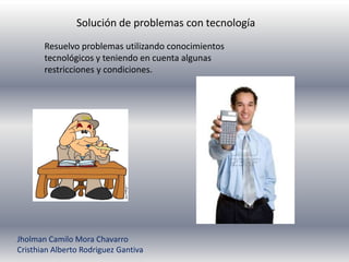 Solución de problemas con tecnología
       Resuelvo problemas utilizando conocimientos
       tecnológicos y teniendo en cuenta algunas
       restricciones y condiciones.




Jholman Camilo Mora Chavarro
Cristhian Alberto Rodriguez Gantiva
 