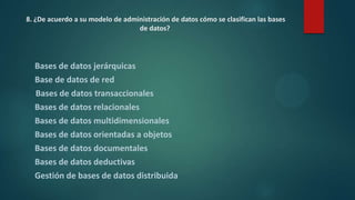 8. ¿De acuerdo a su modelo de administración de datos cómo se clasifican las bases
de datos?
Bases de datos jerárquicas
Base de datos de red
Bases de datos transaccionales
Bases de datos relacionales
Bases de datos multidimensionales
Bases de datos orientadas a objetos
Bases de datos documentales
Bases de datos deductivas
Gestión de bases de datos distribuida
 