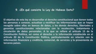 9. ¿En qué consiste la Ley de Habeas Data?
El objetivo de esta ley es desarrollar el derecho constitucional que tienen todas
las personas a conocer, actualizar y rectificar las informaciones que se hayan
recogido sobre ellas en bancos de datos, y los demás derechos, libertades y
garantías constitucionales relacionadas con la recolección, tratamiento y
circulación de datos personales. A lo que se refiere el artículo 15 de la
Constitución Política, así como el derecho a la información establecido en el
artículo 20 de la Constitución Política, particularmente en relación con la
información financiera y crediticia, comercial, de servicios y la proveniente de
terceros países.
 