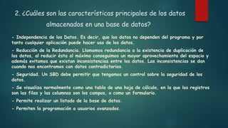 2. ¿Cuáles son las características principales de los datos
almacenados en una base de datos?
- Independencia de los Datos. Es decir, que los datos no dependen del programa y por
tanto cualquier aplicación puede hacer uso de los datos.
- Reducción de la Redundancia. Llamamos redundancia a la existencia de duplicación de
los datos, al reducir ésta al máximo conseguimos un mayor aprovechamiento del espacio y
además evitamos que existan inconsistencias entre los datos. Las inconsistencias se dan
cuando nos encontramos con datos contradictorios.
- Seguridad. Un SBD debe permitir que tengamos un control sobre la seguridad de los
datos.
- Se visualiza normalmente como una tabla de una hoja de cálculo, en la que los registros
son las filas y las columnas son los campos, o como un formulario.
- Permite realizar un listado de la base de datos.
- Permiten la programación a usuarios avanzados.
 