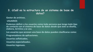 3. ¿Cuál es la estructura de un sistema de base de
datos?
Gestor de archivos.
USUARIOS
Podemos definir a los usuarios como toda persona que tenga todo tipo
de contacto con el sistema de base de datos desde que este se diseña,
elabora, termina y se usa.
Los usuarios que accesan una base de datos pueden clasificarse como:
Programadores de aplicaciones.
Usuarios sofisticados.
Usuarios especializados.
Usuarios ingenuos.
 