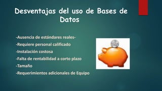 Desventajas del uso de Bases de
Datos
-Ausencia de estándares reales-
-Requiere personal calificado
-Instalación costosa
-Falta de rentabilidad a corto plazo
-Tamaño
-Requerimientos adicionales de Equipo
 
