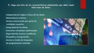 5. Haga una lista de las características elementales que debe reunir
toda base de datos.
-Independencia lógica y física de los datos
-Redundancia mínima.
-Acceso concurrente por parte de
múltiples usuarios.
-Integridad de los datos.
-Consultas complejas optimizadas
-Seguridad de acceso y auditoría.
-Respaldo y recuperación.
-Acceso a través de lenguajes
de programación estándar
 