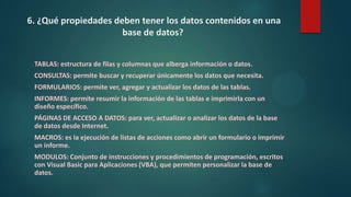 6. ¿Qué propiedades deben tener los datos contenidos en una
base de datos?
TABLAS: estructura de filas y columnas que alberga información o datos.
CONSULTAS: permite buscar y recuperar únicamente los datos que necesita.
FORMULARIOS: permite ver, agregar y actualizar los datos de las tablas.
INFORMES: permite resumir la información de las tablas e imprimirla con un
diseño específico.
PÁGINAS DE ACCESO A DATOS: para ver, actualizar o analizar los datos de la base
de datos desde Internet.
MACROS: es la ejecución de listas de acciones como abrir un formulario o imprimir
un informe.
MODULOS: Conjunto de instrucciones y procedimientos de programación, escritos
con Visual Basic para Aplicaciones (VBA), que permiten personalizar la base de
datos.
 