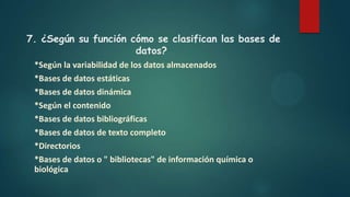 7. ¿Según su función cómo se clasifican las bases de
datos?
*Según la variabilidad de los datos almacenados
*Bases de datos estáticas
*Bases de datos dinámica
*Según el contenido
*Bases de datos bibliográficas
*Bases de datos de texto completo
*Directorios
*Bases de datos o " bibliotecas" de información química o
biológica
 