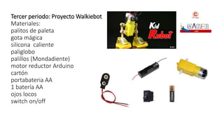 Tercer periodo: Proyecto Walkiebot
Materiales:
palitos de paleta
gota mágica
silicona caliente
paliglobo
palillos (Mondadiente)
motor reductor Arduino
cartón
portabateria AA
1 batería AA
ojos locos
switch on/off
 