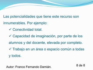 Las potencialidades que tiene este recurso son 
innumerables. Por ejemplo: 
 Capacidad de imaginación, por parte de los 
alumnos y del docente, elevada por completo. 
 Trabajo en un área o espacio común a todas 
y todos. 
8 de 8 
 Conectividad total. 
Autor: Franco Fernando Damián. 
