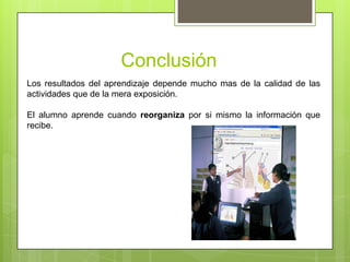 Conclusión
Los resultados del aprendizaje depende mucho mas de la calidad de las
actividades que de la mera exposición.

El alumno aprende cuando reorganiza por si mismo la información que
recibe.
 