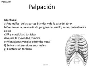 Palpación
ESM-IPN 20
Objetivos:
a)Anomalías de las partes blandas y de la caja del tórax
b)Confirmar la presencia de ganglios del cuello, supraclaviculares y
axilas
c)FR y elasticidad torácica
d)Valora la movilidad torácica
e) Vibraciones vocales o frémito vocal
f) Se transmiten ruidos anormales
g) Fluctuación torácica
PALPACIÓN
 