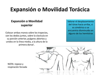 Expansión o Movilidad Torácica
ESM-IPN 21
Expansión o Movilidad
superior
Colocar ambas manos sobre los trapecios,
con los dedos juntos, sobre la clavícula en
su porción anterior, pulgares abiertos y
unidos en la línea media, a la altura de la
primera dorsal .
Valorar el desplazamiento
del tórax hacia arriba, si
es simétrico o se
encuentra disminuido en
alguno de los hemitórax
NOTA: reposo y
respiración forzada
 