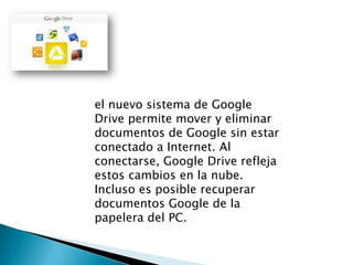 el nuevo sistema de Google
Drive permite mover y eliminar
documentos de Google sin estar
conectado a Internet. Al
conectarse, Google Drive refleja
estos cambios en la nube.
Incluso es posible recuperar
documentos Google de la
papelera del PC.

 