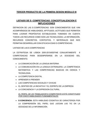 TERCER PRODUCTO DE LA PRIMERA SESION MODULO III
LISTADO DE E- COMPETENCIAS: CONCEPTUALIZACION E
IMPLICACIONES
DEFINICION DE LAS E-COMPETENCIAS: SON CONOCIMIENTOS QUE VAN
ACOMPAÑADOS DE HABILIDADES, APTITUDES ,ACTITUDES QUE PERMITEN
PARA LOGRAR PROPÓSITOS ESTABLECIDOS TOMANDO EN CUENTA
TODOS LOS RECURSOS COMO SON LAS TECNOLOGÍAS, LA INFORMACIÓN,
RECURSOS CONCRETOS, CONTEXTOS, Y MATERIALES QUE NOS
PERMITAN DESARROLLAR CON EFICACIA ESAS E-COMPETENCIAS.
LISTADO DE LAS E-COMPETENCIAS
LA ESTRATEGIA DE LISBOA 2000-20104DEFINE CONJUNTAMENTE 8
COMPETENCIAS PARA DESEMPEÑARSE EN LA SOCIEDAD DEL
CONOCIMIENTO.
 LA COMUNICACIÓN DE LA LENGUA MATERNA
 LA COMUNICACIÓN EN LA LENGUA EXTRANJERA, LA COMPETENCIA
MATEMATICA Y LAS COMPETENCIAS BASICAS EN CIENCIA Y
TECNOLOGIA.
 LA COMPETENCIA DIGITAL
 APRENDER A PRENDER
 LAS COMPETENCIAS SOCIALES Y CIVICAS
 EL SENTIDO DE LA INICIATIVA Y EL ESPIRITU DE LA EMPRESA
 LA CONCIAENCIA Y LA EXPRESION CULTURAL.
EL PERFIL DE UN TRABAJADOR E-COMPETENTE ESTÁ CONSTITUIDO
POR CINCO HABILIDADES FUNDAMENTALES:
 E-CONCIENCIA: ESTA HABILIDAD COGNITIVA SE CARACTERIZA POR
LA COMPRENSIÓN DEL PAPEL QUE JUEGAN LAS TIC EN LA
SOCIEDAD DE LA INFORMACIÓN.
 