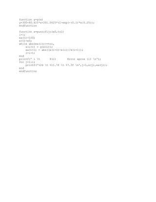 function y=g(x)
y=300-80.425*x+201.0625*(1-exp(-(0.1)*x/0.25));
endfunction

function x=puntofijo(x0,tol)
i=1;
ea(1)=100;
x(1)=x0;
while abs(ea(i))>=tol,
     x(i+1) = g(x(i));
     ea(i+1) = abs((x(i+1)-x(i))/x(i+1));
     i=i+1;
end
printf(' i t       X(i)       Error aprox (i) n');
for j=1:i;
     printf('%2d t %11.7f t %7.3f n',j-1,x(j),ea(j));
end
endfunction
 