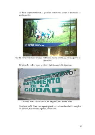 15 fotos correspondieron a paneles luminosos, como el mostrado a
continuación:
Foto 12. Panel luminoso ubicado en Puente Nuevo con la Av. Riva Aguero, El
Agustino.
Finalmente, en tres casos se observó pintas, como la siguiente:
Foto 13. Pinta ubicada en la Av. Miguel Grau, en el Callao.
En el Anexo Nº 01 de este reporte puede encontrarse la relación completa
de paneles, banderolas, y pintas observadas.
10
 