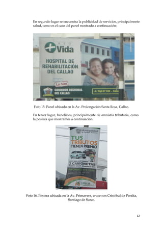 En segundo lugar se encuentra la publicidad de servicios, principalmente
salud, como es el caso del panel mostrado a continuación:
Foto 15. Panel ubicado en la Av. Prolongación Santa Rosa, Callao.
En tercer lugar, beneficios, principalmente de amnistía tributaria, como
la postera que mostramos a continuación:
Foto 16. Postera ubicada en la Av. Primavera, cruce con Cristóbal de Peralta,
Santiago de Surco.
12
 