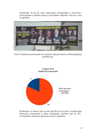 Finalmente, 36 de los casos observados corresponden a recreación,
como parques y jardines, juegos y actividades culturales o de ocio, como
el siguiente:
Foto 17. Banderola anunciando un concierto, ubicada frente a la Municipalidad
de Bellavista.
Gráfico N 03
Estado de la ejecución
Finalmente, se observó que en más del 80% de los casos, la publicidad
observada corresponde a obras culminadas, mientras que un 18%
corresponde a obras por ejecutarse, como la siguiente:
13
41
183
Por ejecutarse
Ejecutadas /
culminadas
 