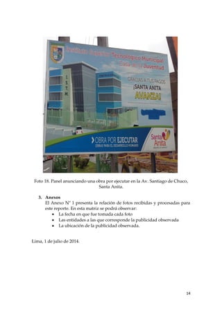 Foto 18. Panel anunciando una obra por ejecutar en la Av. Santiago de Chuco,
Santa Anita.
3. Anexos
El Anexo Nº 1 presenta la relación de fotos recibidas y procesadas para
este reporte. En esta matriz se podrá observar:
 La fecha en que fue tomada cada foto
 Las entidades a las que corresponde la publicidad observada
 La ubicación de la publicidad observada.
Lima, 1 de julio de 2014.
14
 