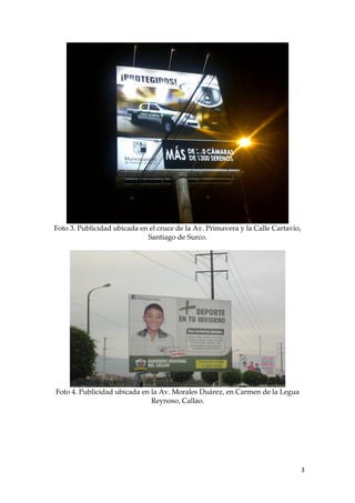 Foto 3. Publicidad ubicada en el cruce de la Av. Primavera y la Calle Cartavio,
Santiago de Surco.
Foto 4. Publicidad ubicada en la Av. Morales Duárez, en Carmen de la Legua
Reynoso, Callao.
3
 