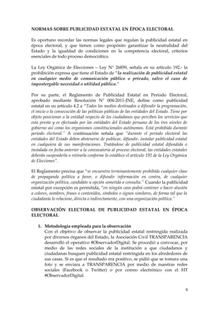 NORMAS SOBRE PUBLICIDAD ESTATAL EN ÉPOCA ELECTORAL
Es oportuno recordar las normas legales que regulan la publicidad estatal en
época electoral, y que tienen como propósito garantizar la neutralidad del
Estado y la igualdad de condiciones en la competencia electoral, criterios
esenciales de todo proceso democrático.
La Ley Orgánica de Elecciones – Ley N° 26859, señala en su artículo 192.- la
prohibición expresa que tiene el Estado de “la realización de publicidad estatal
en cualquier medio de comunicación público o privado, salvo el caso de
impostergable necesidad o utilidad pública.”
Por su parte, el Reglamento de Publicidad Estatal en Periodo Electoral,
aprobado mediante Resolución N° 004-2011-JNE, define como publicidad
estatal en su artículo 4.2 a “Todos los medios destinados a difundir la programación,
el inicio o la consecución de las políticas públicas de las entidades del Estado. Tiene por
objeto posicionar a la entidad respecto de los ciudadanos que perciben los servicios que
esta presta y es efectuada por las entidades del Estado peruano de los tres niveles de
gobierno así como los organismos constitucionales autónomos. Está prohibida durante
periodo electoral.” A continuación señala que “durante el periodo electoral las
entidades del Estado deben abstenerse de publicar, difundir, instalar publicidad estatal
en cualquiera de sus manifestaciones. Tratándose de publicidad estatal difundida o
instalada en fecha anterior a la convocatoria al proceso electoral, las entidades estatales
deberán suspenderla o retirarla conforme lo establece el artículo 192 de la Ley Orgánica
de Elecciones”.
El Reglamento precisa que “se encuentra terminantemente prohibida cualquier clase
de propaganda política a favor, o difundir información en contra, de cualquier
organización política, candidato u opción sometida a consulta.” Cuando la publicidad
estatal por excepción es permitida, “en ningún caso podrá contener o hacer alusión
a colores, nombres, frases o contenidos, símbolos o signos similares, de forma tal que la
ciudadanía lo relacione, directa o indirectamente, con una organización política.”
OBSERVACIÓN ELECTORAL DE PUBLICIDAD ESTATAL EN ÉPOCA
ELECTORAL
1. Metodología empleada para la observación
Con el objetivo de observar la publicidad estatal restringida realizada
por diversos órganos del Estado, la Asociación Civil TRANSPARENCIA
desarrolló el operativo #ObservadorDigital. Se procedió a convocar, por
medio de las redes sociales de la institución a que ciudadanos y
ciudadanas busquen publicidad estatal restringida en los alrededores de
sus casas. Si es que el resultado era positivo, se pidió que se tomara una
foto y se enviara a TRANSPARENCIA por medio de nuestras redes
sociales (Facebook o Twitter) o por correo electrónico con el HT
#ObservadorDigital.
6
 