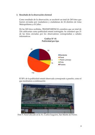 2. Resultado de la observación electoral
Como resultado de la observación, se recolectó un total de 245 fotos que
fueron enviadas por ciudadanos y ciudadanas de 24 distritos de Lima
Metropolitana y el Callao.
De las 245 fotos recibidas, TRANSPARENCIA considera que un total de
224 calificarían como publicidad estatal restringida. Se consideró que 21
de las fotos enviadas por los observadores correspondían a señales
informativas.
Gráfico Nº 01
Publicidad por tipo
El 50% de la publicidad estatal observada corresponde a paneles, como el
que mostramos a continuación:
Foto 9. Panel ubicado en la Av. Carlos Izaguirre, San Martín de Porres.
8
41
112
15
3
53
Banderola
Panel
Panel Luminoso
Pinta
Postera
 