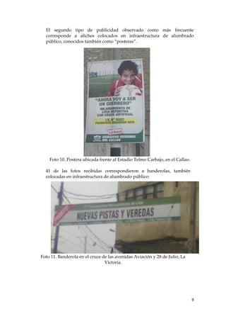El segundo tipo de publicidad observado como más frecuente
corresponde a afiches colocados en infraestructura de alumbrado
público, conocidos también como “posteras”.
Foto 10. Postera ubicada frente al Estadio Telmo Carbajo, en el Callao.
41 de las fotos recibidas correspondieron a banderolas, también
colocadas en infraestructura de alumbrado público:
Foto 11. Banderola en el cruce de las avenidas Aviación y 28 de Julio, La
Victoria.
9
 