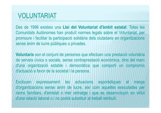 VOLUNTARIAT
Des de 1996 existeix una Llei del Voluntariat d'àmbit estatal. Totes les
Comunitats Autònomes han produït normes legals sobre el Voluntariat, per
promoure i facilitar la participació solidària dels ciutadans en organitzacions
sense ànim de lucre públiques o privades.
Voluntaris son el conjunt de persones que efectuen una prestació voluntària
de serveis cívics o socials, sense contraprestació econòmica, dins del marc
d'una organització estable i democràtica que comporti un compromís
d'actuació a favor de la societat i la persona.
Exclouen expressament les actuacions esporàdiques al marge
d'organitzacions sense ànim de lucre, així com aquelles executades per
raons familiars, d'amistat o mer veïnatge i que es desenvolupin en virtut
d'una relació laboral o i no podrà substituir al treball retribuït.

 