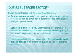 QUÈ ÉS EL TERCER SECTOR?
Conjunt d'organitzacions amb les següents característiques;
Caràcter no governamental. Les organitzacions han de ser privades,
és a dir, no han de formar part o dependre de les administracions
públiques o poders públics.
L'absència d'ànim de lucre. Organitzacions no orientades a la
distribució de beneficis econòmics entre aquelles persones que siguin
les seves propietàries, sòcies, administradores, o directives.
Les organitzacions han de buscar algun tipus d'impacte social
d'interès general, o de millora en qualitat de vida de persones i
comunitats.

 
