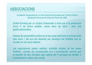 ASSOCIACIONS
La llibertat d'associació és un dret fonamental reconegut per l'article 20 de la
Declaració Universal de Drets de l'Home de 1948

Entitat formada per un conjunt d'associats o socis per a la persecució
d'una fi de forma estable, sense ànim de lucre i amb una
gestió democràtica.
Dotada de personalitat jurídica te el seu propi patrimoni al principi dotat
pels socis, i del que pot disposar per perseguir les finalitats que es
recullen en els seus estatuts.
Les associacions poden realitzar, activitats pròpies de les seves
finalitats, i podrien ser considerades com a empresarials, sempre que
el benefici de tals activitats sigui aplicat per fi principal de l'entitat, o
eventualment a altres obra social.

 