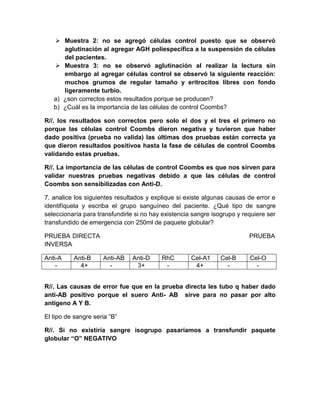  Muestra 2: no se agregó células control puesto que se observó
aglutinación al agregar AGH poliespecifica a la suspensión de células
del pacientes.
 Muestra 3: no se observó aglutinación al realizar la lectura sin
embargo al agregar células control se observó la siguiente reacción:
muchos grumos de regular tamaño y eritrocitos libres con fondo
ligeramente turbio.
a) ¿son correctos estos resultados porque se producen?
b) ¿Cuál es la importancia de las células de control Coombs?
R//. los resultados son correctos pero solo el dos y el tres el primero no
porque las células control Coombs dieron negativa y tuvieron que haber
dado positiva (prueba no valida) las últimas dos pruebas están correcta ya
que dieron resultados positivos hasta la fase de células de control Coombs
validando estas pruebas.
R//. La importancia de las células de control Coombs es que nos sirven para
validar nuestras pruebas negativas debido a que las células de control
Coombs son sensibilizadas con Anti-D.
7. analice los siguientes resultados y explique si existe algunas causas de error e
identifíquela y escriba el grupo sanguíneo del paciente. ¿Qué tipo de sangre
seleccionaría para transfundirle si no hay existencia sangre isogrupo y requiere ser
transfundido de emergencia con 250ml de paquete globular?
PRUEBA DIRECTA PRUEBA
INVERSA
Anti-A Anti-B Anti-AB Anti-D RhC Cel-A1 Cel-B Cel-O
- 4+ - 3+ - 4+ - -
R//. Las causas de error fue que en la prueba directa les tubo q haber dado
anti-AB positivo porque el suero Anti- AB sirve para no pasar por alto
antígeno A Y B.
El tipo de sangre seria “B”
R//. Si no existiría sangre isogrupo pasaríamos a transfundir paquete
globular “O” NEGATIVO
 